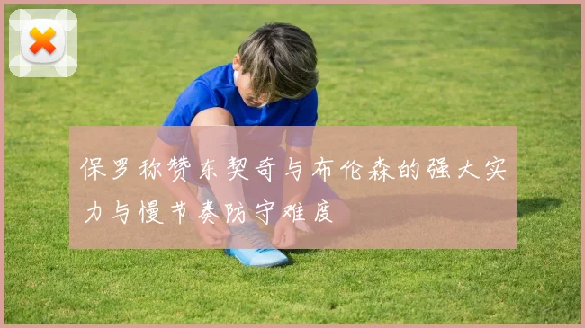 保罗称赞东契奇与布伦森的强大实力与慢节奏防守难度