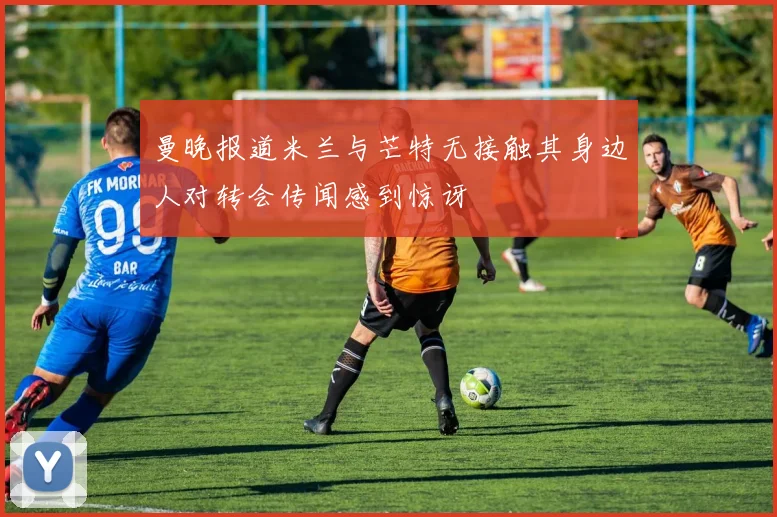 曼晚报道米兰与芒特无接触其身边人对转会传闻感到惊讶