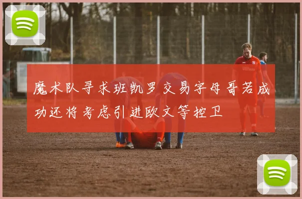魔术队寻求班凯罗交易字母哥若成功还将考虑引进欧文等控卫