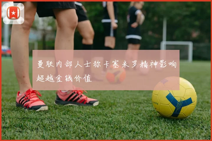 曼联内部人士称卡塞米罗精神影响超越金钱价值