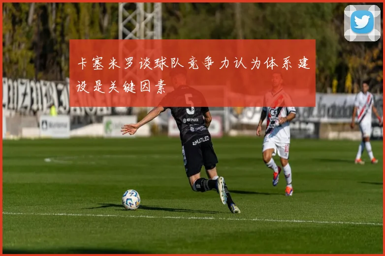 卡塞米罗谈球队竞争力认为体系建设是关键因素