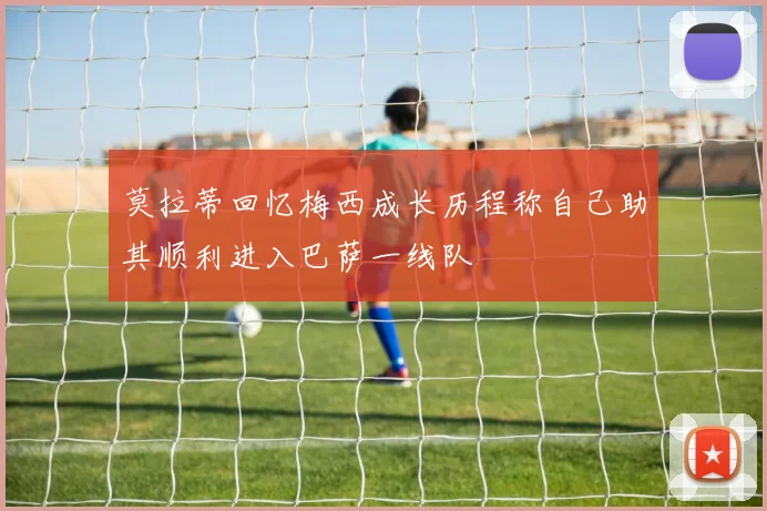 莫拉蒂回忆梅西成长历程称自己助其顺利进入巴萨一线队