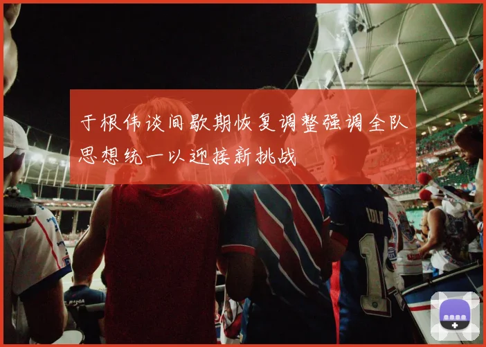 于根伟谈间歇期恢复调整强调全队思想统一以迎接新挑战