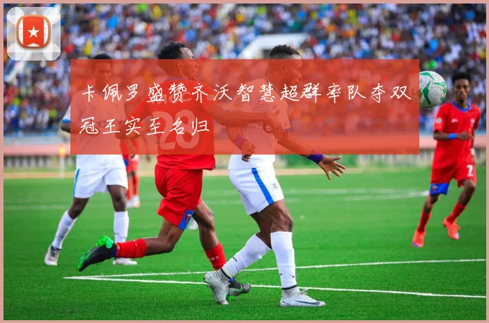 卡佩罗盛赞齐沃智慧超群率队夺双冠王实至名归
