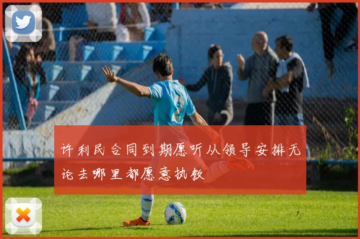 许利民合同到期愿听从领导安排无论去哪里都愿意执教