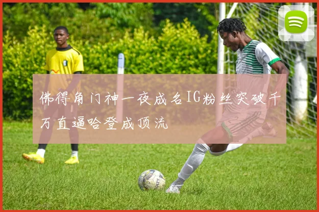 佛得角门神一夜成名IG粉丝突破千万直逼哈登成顶流
