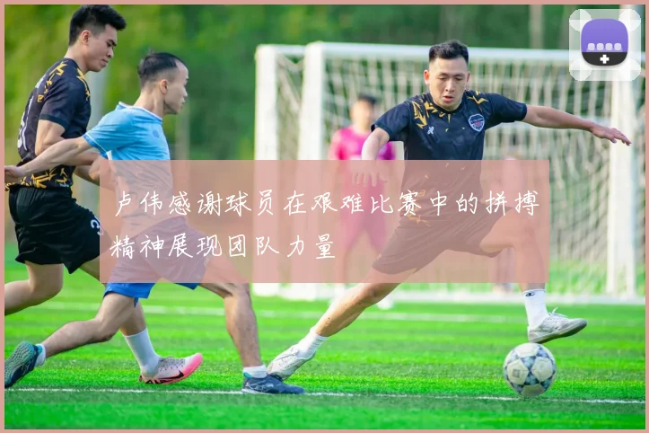 卢伟感谢球员在艰难比赛中的拼搏精神展现团队力量