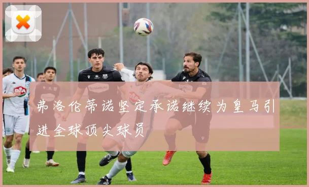 弗洛伦蒂诺坚定承诺继续为皇马引进全球顶尖球员