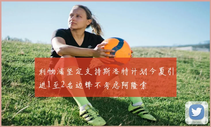 利物浦坚定支持斯洛特计划今夏引进1至2名边锋不考虑阿隆索