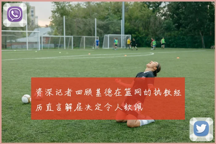 资深记者回顾基德在篮网的执教经历直言解雇决定令人钦佩