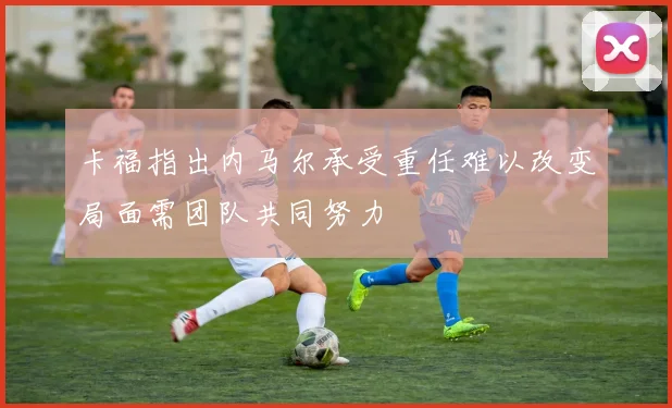卡福指出内马尔承受重任难以改变局面需团队共同努力