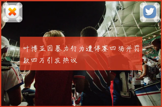 叶博亚因暴力行为遭停赛四场并罚款四万引发热议
