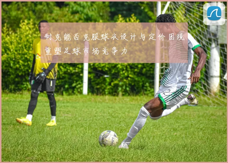 耐克能否克服球衣设计与定价困境重塑足球市场竞争力
