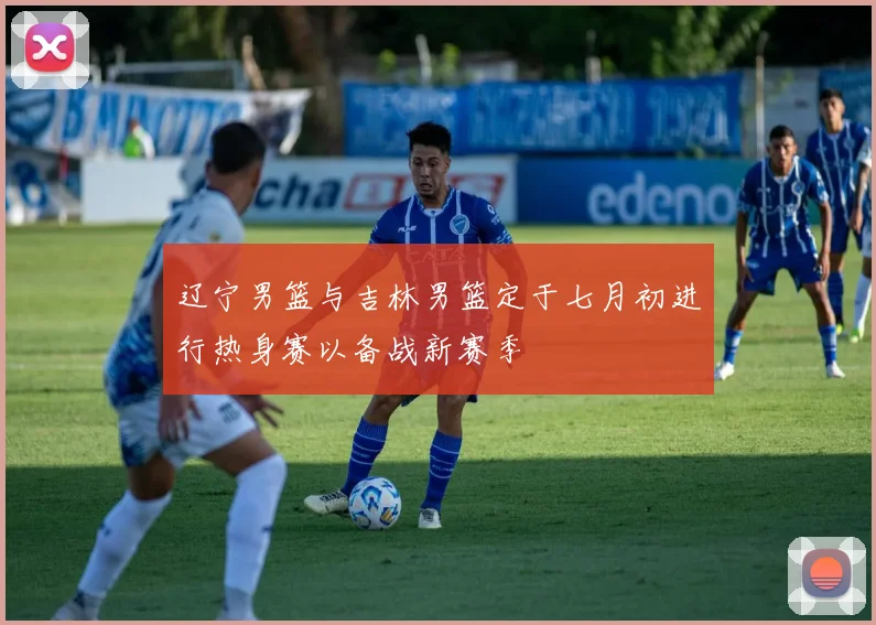 辽宁男篮与吉林男篮定于七月初进行热身赛以备战新赛季