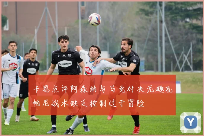 卡恩点评阿森纳与马竞对决无趣孔帕尼战术缺乏控制过于冒险