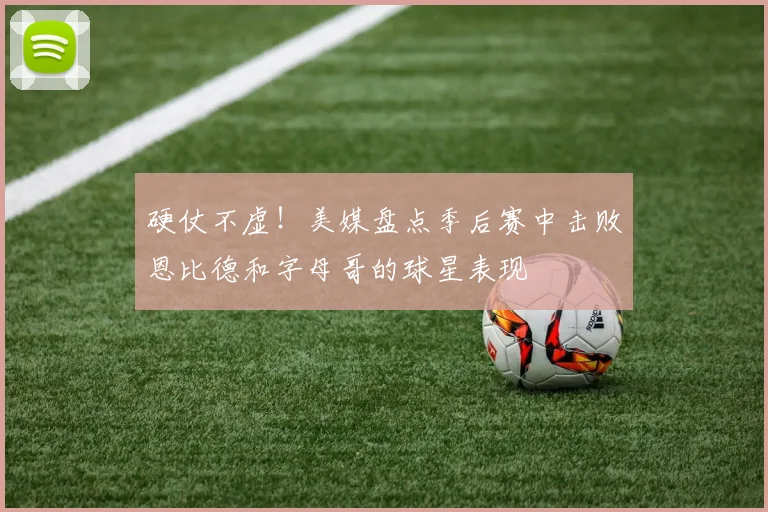 硬仗不虚！美媒盘点季后赛中击败恩比德和字母哥的球星表现
