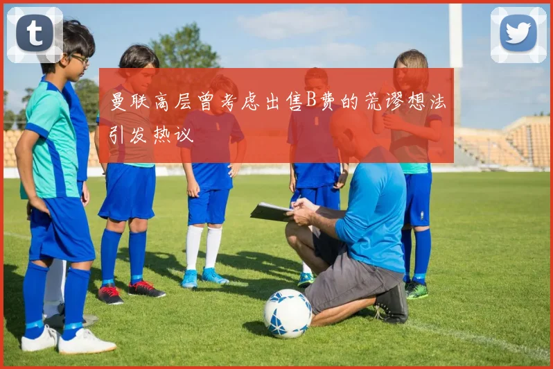 曼联高层曾考虑出售B费的荒谬想法引发热议