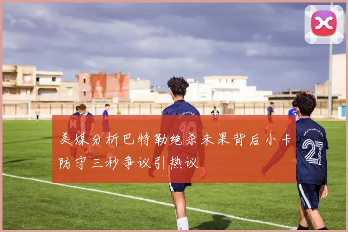 美媒分析巴特勒绝杀未果背后小卡防守三秒争议引热议