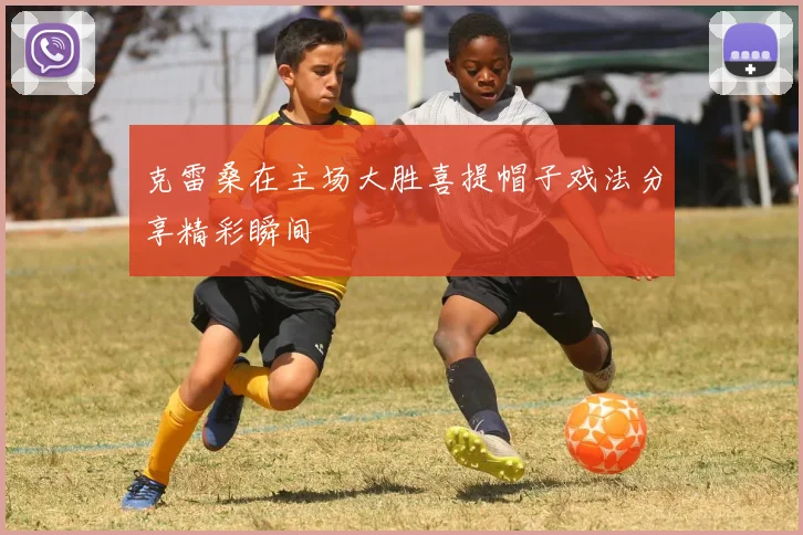 克雷桑在主场大胜喜提帽子戏法分享精彩瞬间