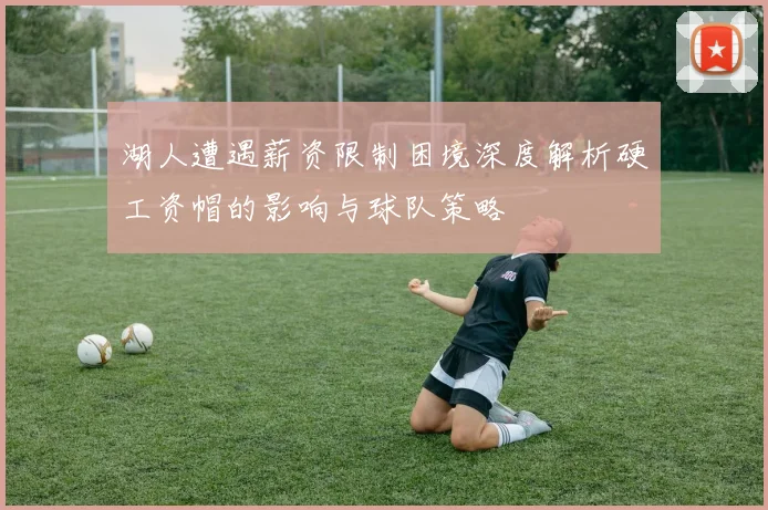 湖人遭遇薪资限制困境深度解析硬工资帽的影响与球队策略