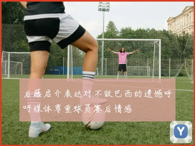 后藤启介表达对不敌巴西的遗憾呼吁媒体尊重球员赛后情感