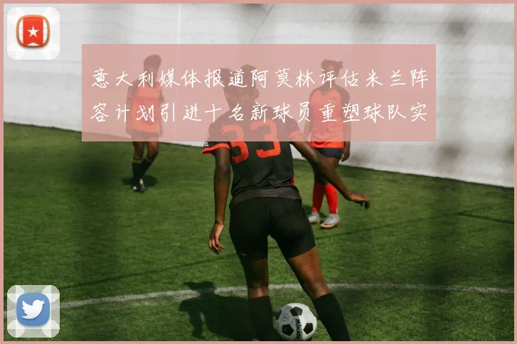 意大利媒体报道阿莫林评估米兰阵容计划引进十名新球员重塑球队实力