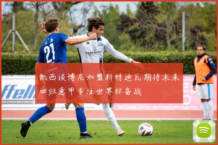 凯西谈博尼加盟科特迪瓦期待未来回归意甲专注世界杯备战