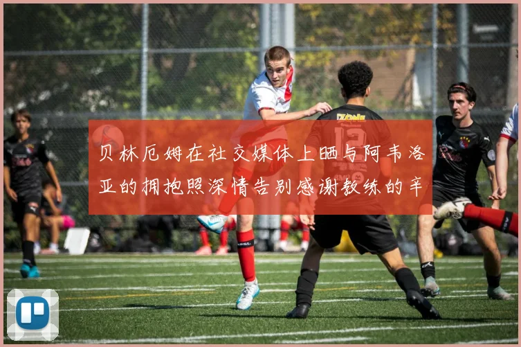 贝林厄姆在社交媒体上晒与阿韦洛亚的拥抱照深情告别感谢教练的辛勤付出