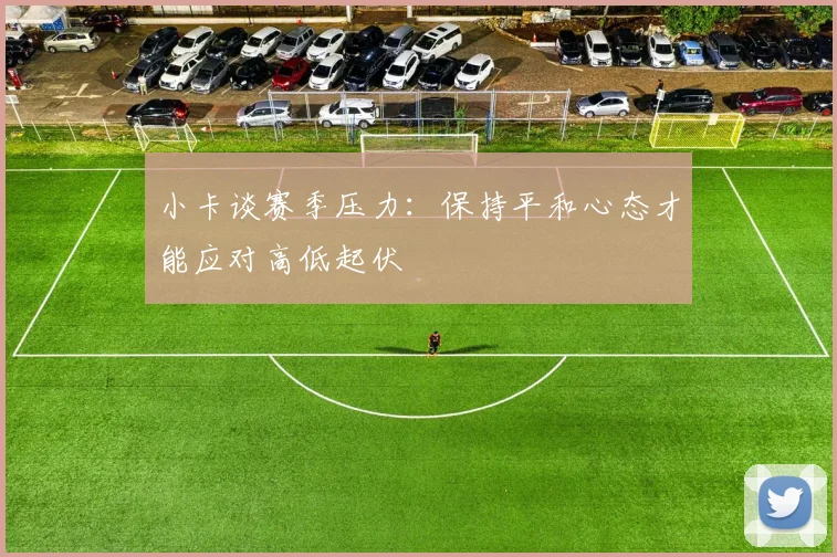 小卡谈赛季压力：保持平和心态才能应对高低起伏