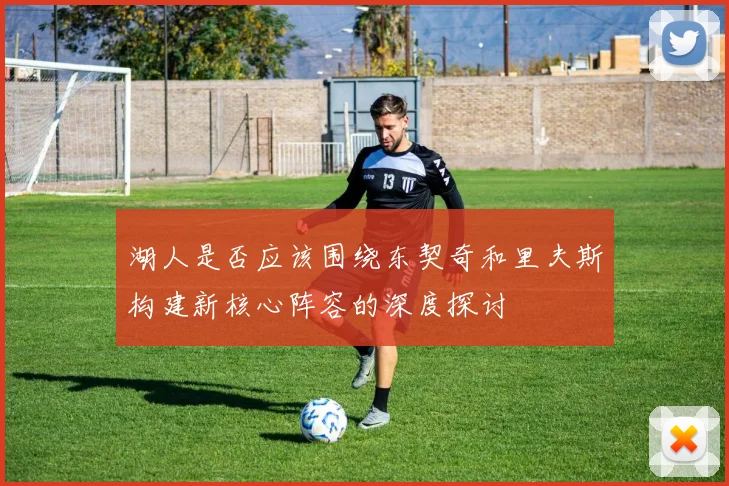 湖人是否应该围绕东契奇和里夫斯构建新核心阵容的深度探讨