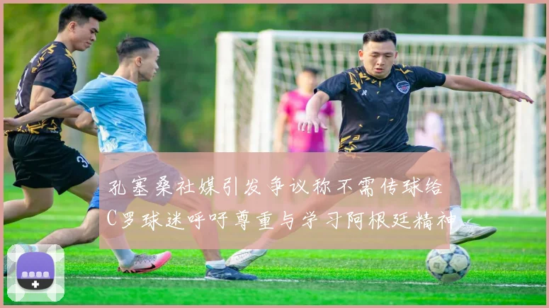 孔塞桑社媒引发争议称不需传球给C罗球迷呼吁尊重与学习阿根廷精神