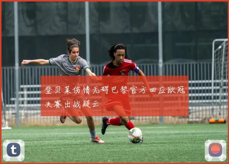 登贝莱伤情无碍巴黎官方回应欧冠决赛出战疑云